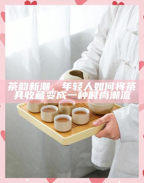 茶韵新潮，年轻人如何将茶具收藏变成一种时尚潮流