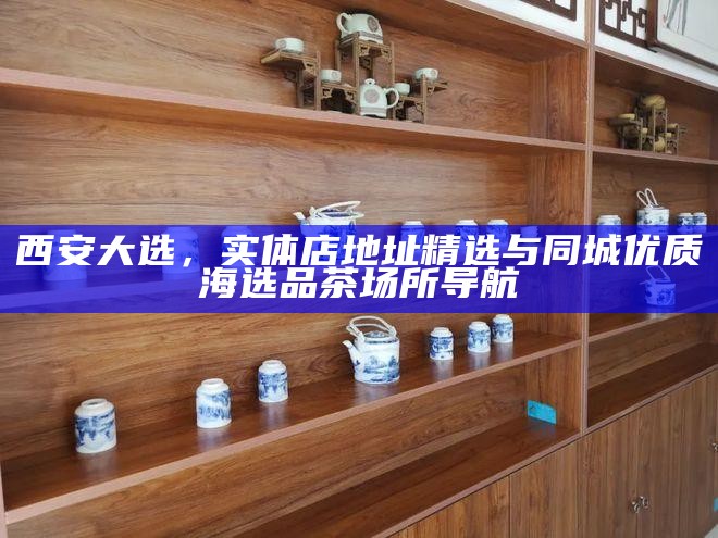 西安大选，实体店地址精选与同城优质海选品茶场所导航