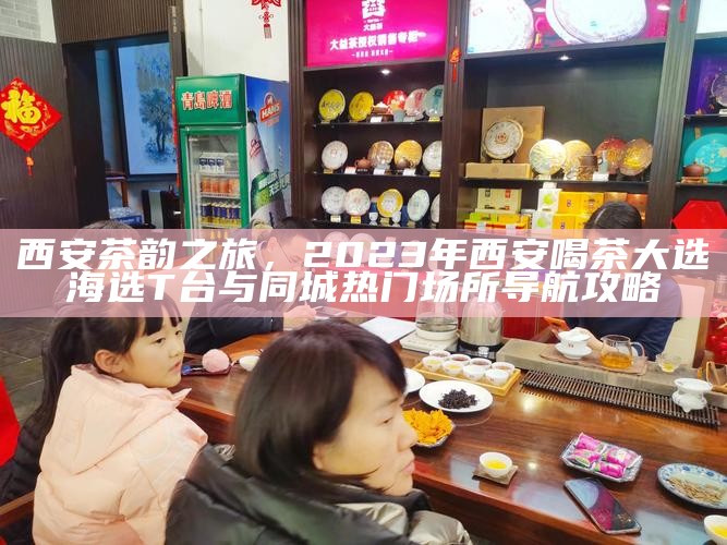西安茶韵之旅，2023年西安喝茶大选海选T台与同城热门场所导航攻略